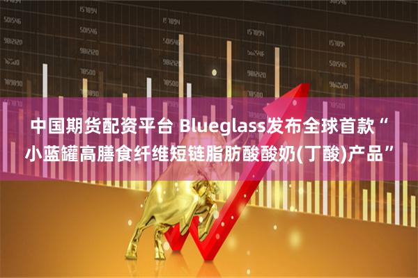 中国期货配资平台 Blueglass发布全球首款“小蓝罐高膳食纤维短链脂肪酸酸奶(丁酸)产品”