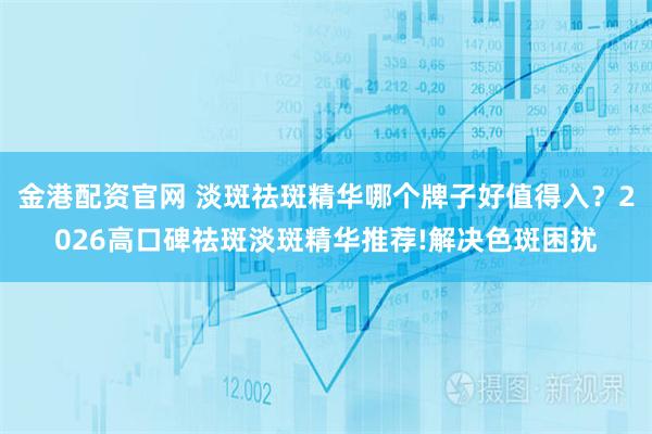 金港配资官网 淡斑祛斑精华哪个牌子好值得入？2026高口碑祛斑淡斑精华推荐!解决色斑困扰