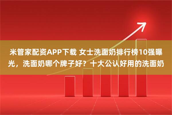 米管家配资APP下载 女士洗面奶排行榜10强曝光，洗面奶哪个牌子好？十大公认好用的洗面奶