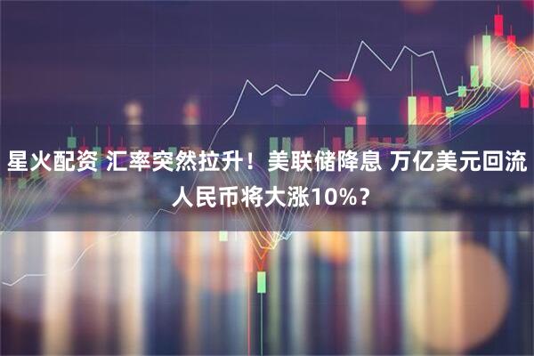 星火配资 汇率突然拉升！美联储降息 万亿美元回流 人民币将大涨10%？