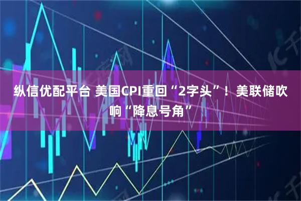 纵信优配平台 美国CPI重回“2字头”！美联储吹响“降息号角”