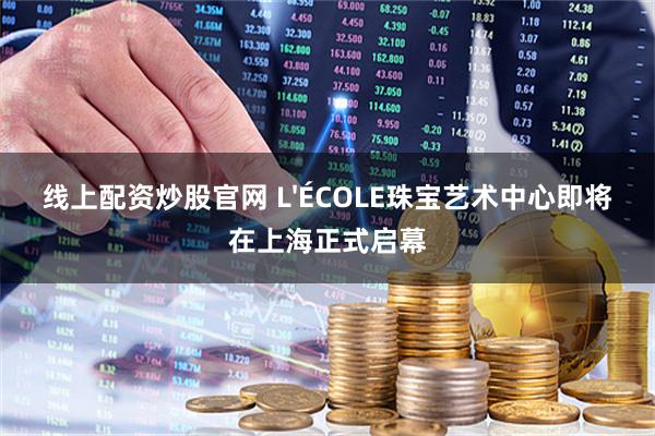 线上配资炒股官网 L'ÉCOLE珠宝艺术中心即将在上海正式启幕
