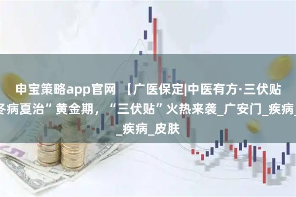 申宝策略app官网 【广医保定|中医有方·三伏贴】“冬病夏治”黄金期，“三伏贴”火热来袭_广安门_疾病_皮肤