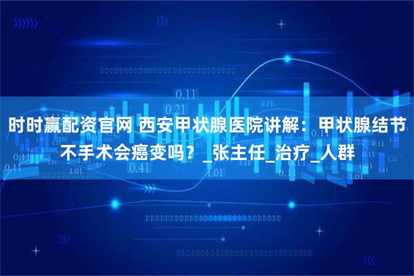 时时赢配资官网 西安甲状腺医院讲解：甲状腺结节不手术会癌变吗？_张主任_治疗_人群