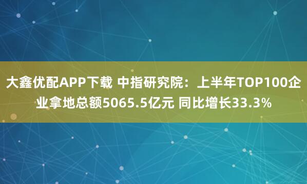 大鑫优配APP下载 中指研究院：上半年TOP100企业拿地总额5065.5亿元 同比增长33.3%