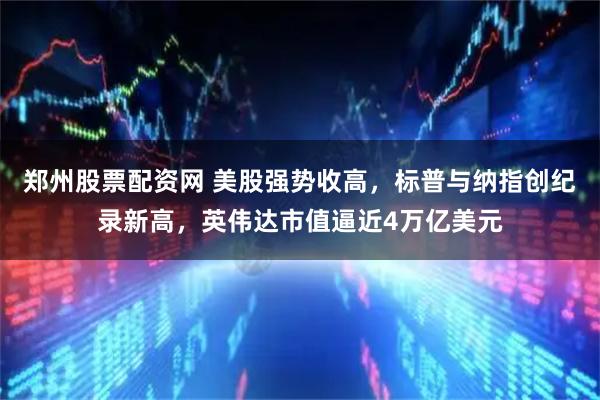 郑州股票配资网 美股强势收高，标普与纳指创纪录新高，英伟达市值逼近4万亿美元