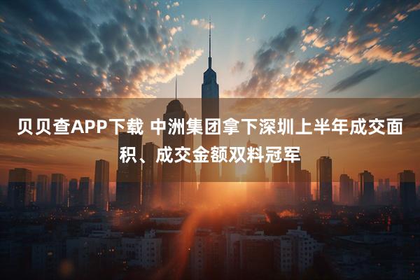 贝贝查APP下载 中洲集团拿下深圳上半年成交面积、成交金额双料冠军