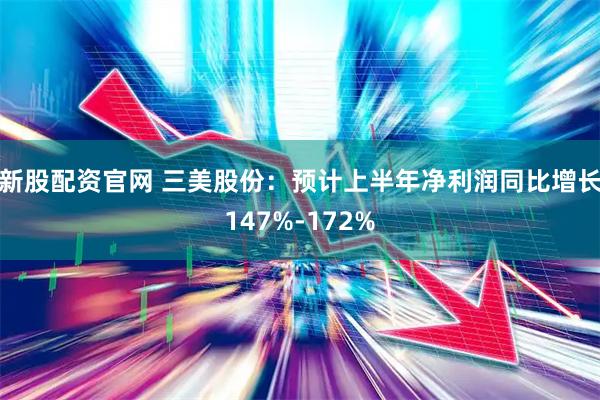新股配资官网 三美股份：预计上半年净利润同比增长147%-172%