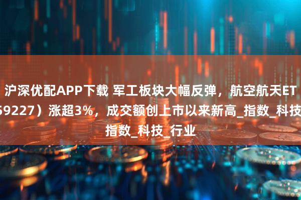 沪深优配APP下载 军工板块大幅反弹，航空航天ETF（159227）涨超3%，成交额创上市以来新高_指数_科技_行业