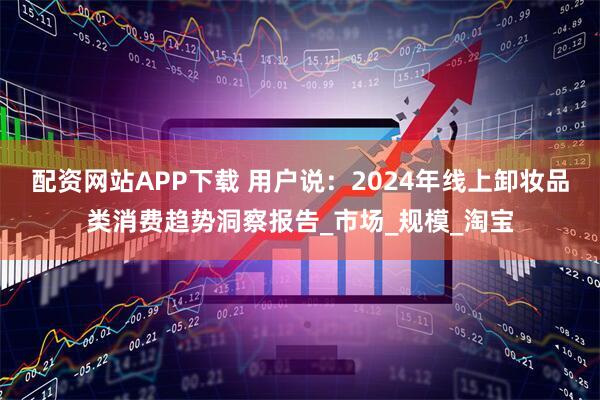 配资网站APP下载 用户说：2024年线上卸妆品类消费趋势洞察报告_市场_规模_淘宝