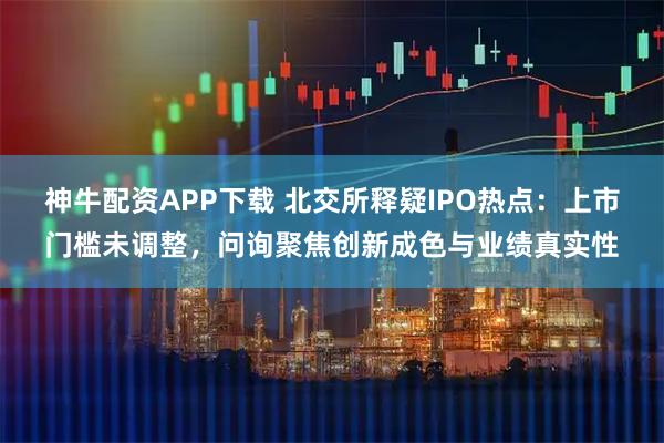 神牛配资APP下载 北交所释疑IPO热点：上市门槛未调整，问询聚焦创新成色与业绩真实性