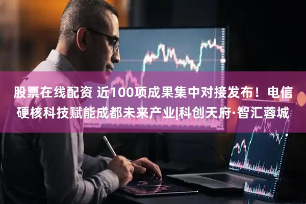 股票在线配资 近100项成果集中对接发布！电信硬核科技赋能成都未来产业|科创天府·智汇蓉城
