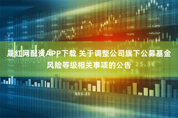 晟红网配资APP下载 关于调整公司旗下公募基金风险等级相关事项的公告
