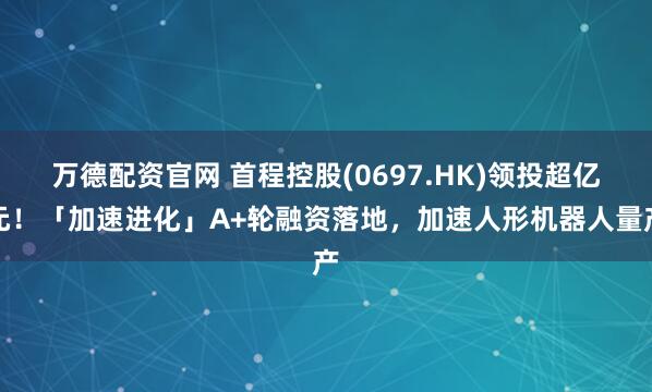 万德配资官网 首程控股(0697.HK)领投超亿元！「加速进化」A+轮融资落地，加速人形机器人量产