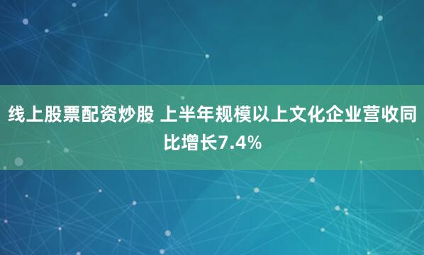 线上股票配资炒股 上半年规模以上文化企业营收同比增长7.4%