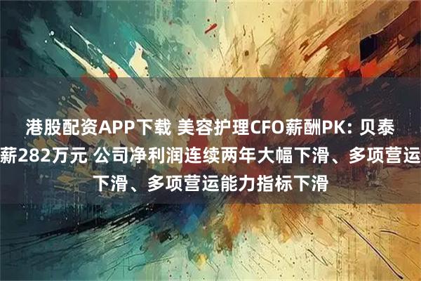 港股配资APP下载 美容护理CFO薪酬PK: 贝泰妮CFO王龙年薪282万元 公司净利润连续两年大幅下滑、多项营运能力指标下滑