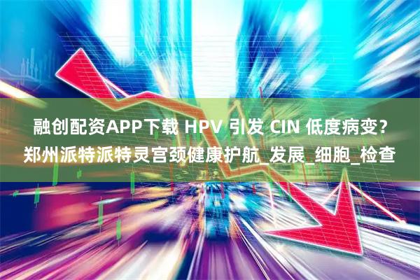 融创配资APP下载 HPV 引发 CIN 低度病变？郑州派特派特灵宫颈健康护航_发展_细胞_检查