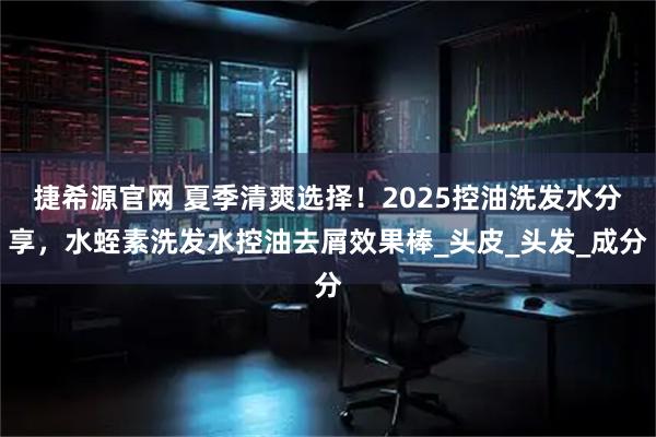 捷希源官网 夏季清爽选择！2025控油洗发水分享，水蛭素洗发水控油去屑效果棒_头皮_头发_成分