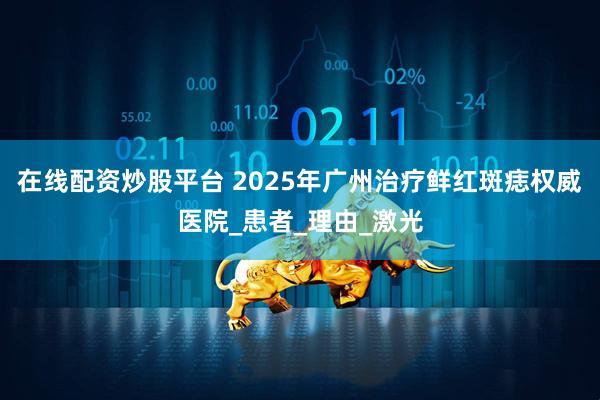 在线配资炒股平台 2025年广州治疗鲜红斑痣权威医院_患者_理由_激光