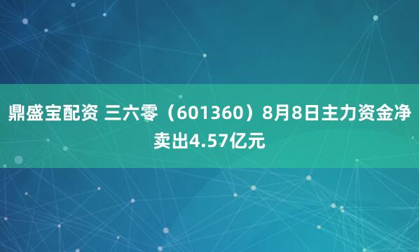 鼎盛宝配资 三六零（601360）8月8日主力资金净卖出4.57亿元