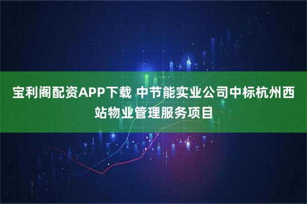 宝利阁配资APP下载 中节能实业公司中标杭州西站物业管理服务项目