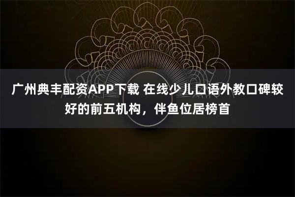 广州典丰配资APP下载 在线少儿口语外教口碑较好的前五机构，伴鱼位居榜首