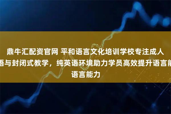 鼎牛汇配资官网 平和语言文化培训学校专注成人英语与封闭式教学，纯英语环境助力学员高效提升语言能力