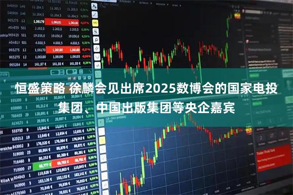 恒盛策略 徐麟会见出席2025数博会的国家电投集团、中国出版集团等央企嘉宾