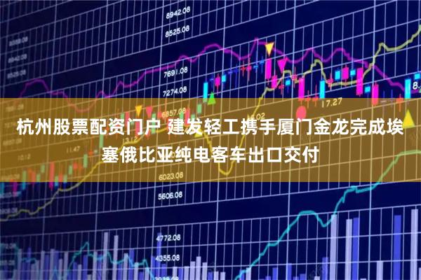 杭州股票配资门户 建发轻工携手厦门金龙完成埃塞俄比亚纯电客车出口交付