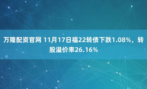 万隆配资官网 11月17日福22转债下跌1.08%，转股溢价率26.16%