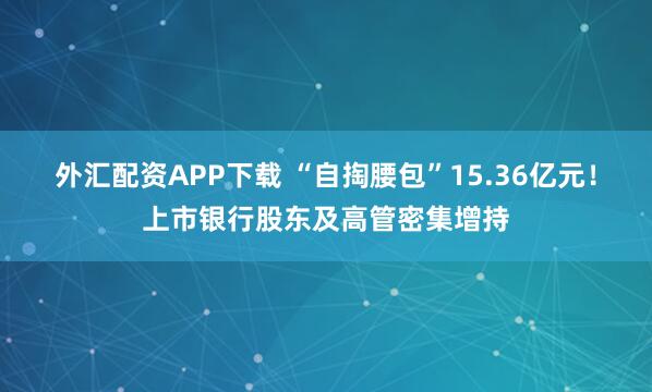 外汇配资APP下载 “自掏腰包”15.36亿元！上市银行股东及高管密集增持