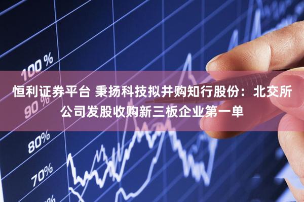 恒利证券平台 秉扬科技拟并购知行股份：北交所公司发股收购新三板企业第一单